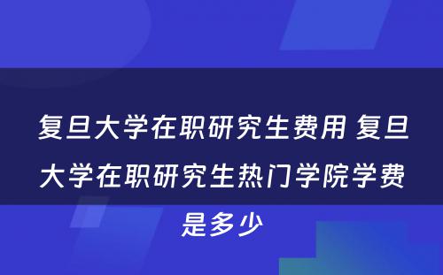 复旦大学在职研究生费用 复旦大学在职研究生热门学院学费是多少