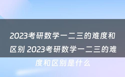 2023考研数学一二三的难度和区别 2023考研数学一二三的难度和区别是什么