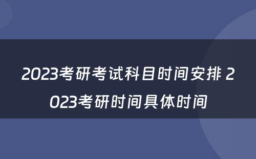 2023考研考试科目时间安排 2023考研时间具体时间