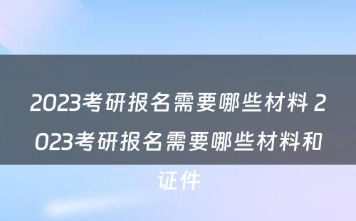 2023考研报名需要哪些材料 2023考研报名需要哪些材料和证件