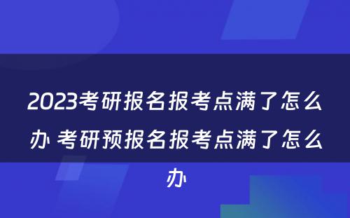 2023考研报名报考点满了怎么办 考研预报名报考点满了怎么办