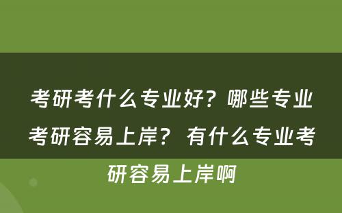 考研考什么专业好？哪些专业考研容易上岸？ 有什么专业考研容易上岸啊