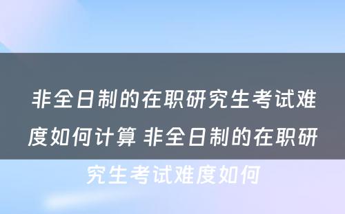 非全日制的在职研究生考试难度如何计算 非全日制的在职研究生考试难度如何