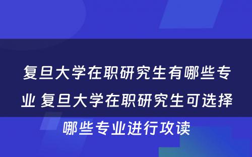 复旦大学在职研究生有哪些专业 复旦大学在职研究生可选择哪些专业进行攻读