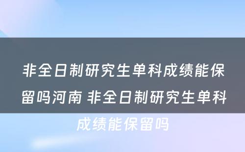 非全日制研究生单科成绩能保留吗河南 非全日制研究生单科成绩能保留吗