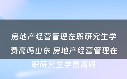 房地产经营管理在职研究生学费高吗山东 房地产经营管理在职研究生学费高吗