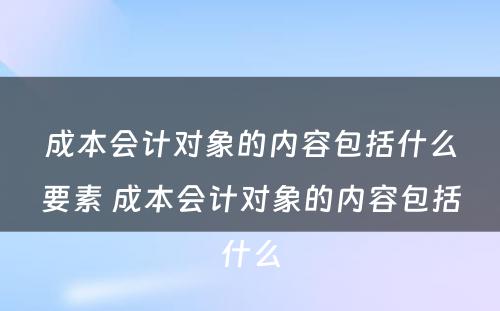 成本会计对象的内容包括什么要素 成本会计对象的内容包括什么