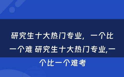 研究生十大热门专业，一个比一个难 研究生十大热门专业,一个比一个难考