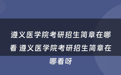 遵义医学院考研招生简章在哪看 遵义医学院考研招生简章在哪看呀