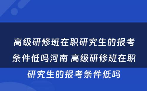 高级研修班在职研究生的报考条件低吗河南 高级研修班在职研究生的报考条件低吗