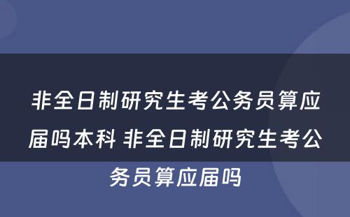 非全日制研究生考公务员算应届吗本科 非全日制研究生考公务员算应届吗