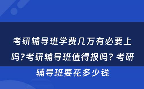 考研辅导班学费几万有必要上吗?考研辅导班值得报吗? 考研辅导班要花多少钱