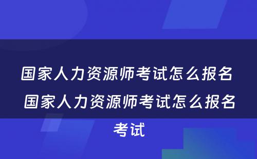 国家人力资源师考试怎么报名 国家人力资源师考试怎么报名考试