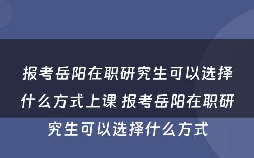 报考岳阳在职研究生可以选择什么方式上课 报考岳阳在职研究生可以选择什么方式