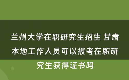 兰州大学在职研究生招生 甘肃本地工作人员可以报考在职研究生获得证书吗