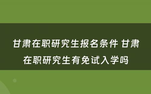 甘肃在职研究生报名条件 甘肃在职研究生有免试入学吗