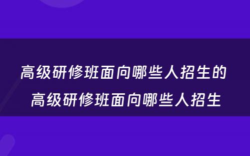 高级研修班面向哪些人招生的 高级研修班面向哪些人招生