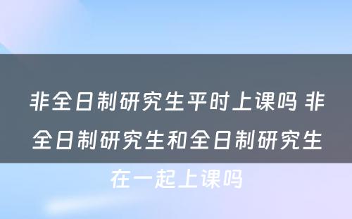 非全日制研究生平时上课吗 非全日制研究生和全日制研究生在一起上课吗