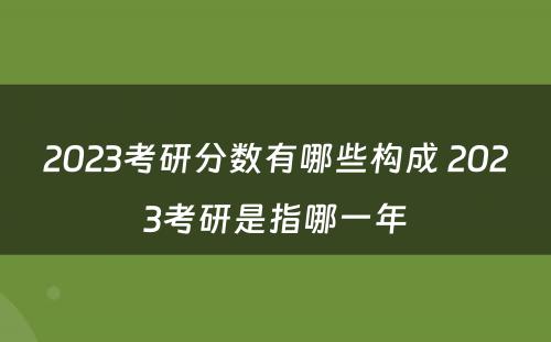 2023考研分数有哪些构成 2023考研是指哪一年