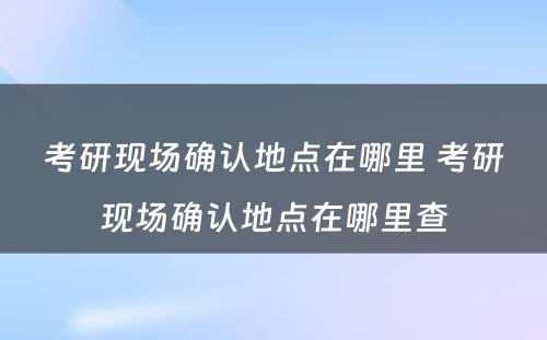 考研现场确认地点在哪里 考研现场确认地点在哪里查