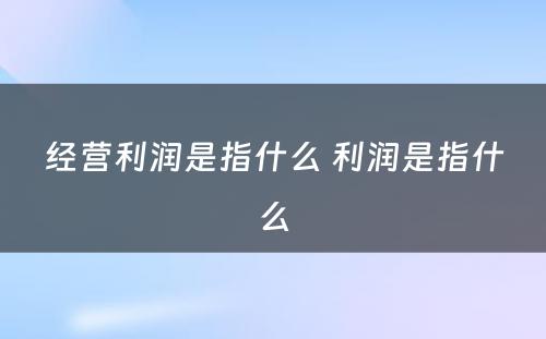 经营利润是指什么 利润是指什么