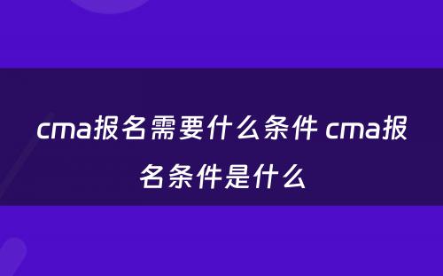 cma报名需要什么条件 cma报名条件是什么