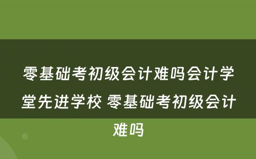 零基础考初级会计难吗会计学堂先进学校 零基础考初级会计难吗