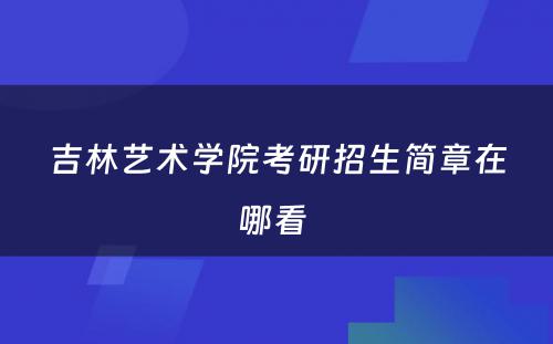 吉林艺术学院考研招生简章在哪看 