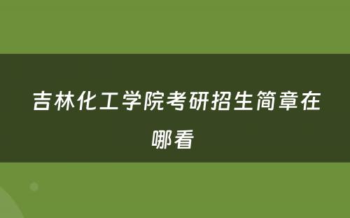 吉林化工学院考研招生简章在哪看 