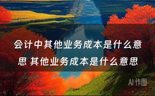 会计中其他业务成本是什么意思 其他业务成本是什么意思