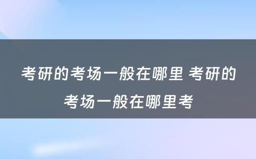 考研的考场一般在哪里 考研的考场一般在哪里考