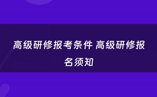 高级研修报考条件 高级研修报名须知