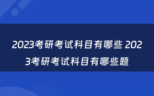 2023考研考试科目有哪些 2023考研考试科目有哪些题