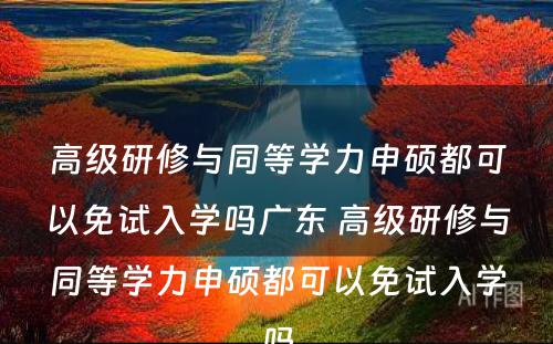 高级研修与同等学力申硕都可以免试入学吗广东 高级研修与同等学力申硕都可以免试入学吗