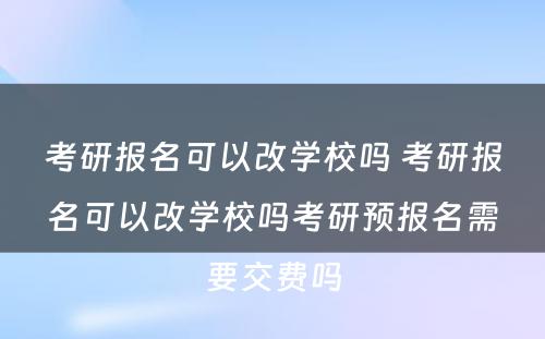 考研报名可以改学校吗 考研报名可以改学校吗考研预报名需要交费吗