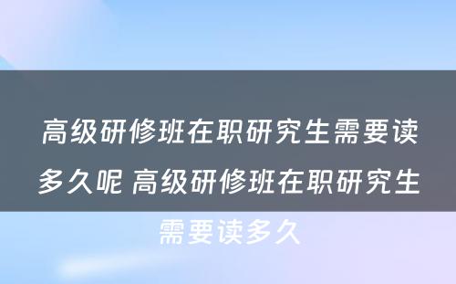 高级研修班在职研究生需要读多久呢 高级研修班在职研究生需要读多久