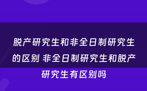 脱产研究生和非全日制研究生的区别 非全日制研究生和脱产研究生有区别吗