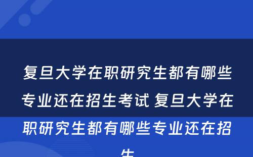 复旦大学在职研究生都有哪些专业还在招生考试 复旦大学在职研究生都有哪些专业还在招生