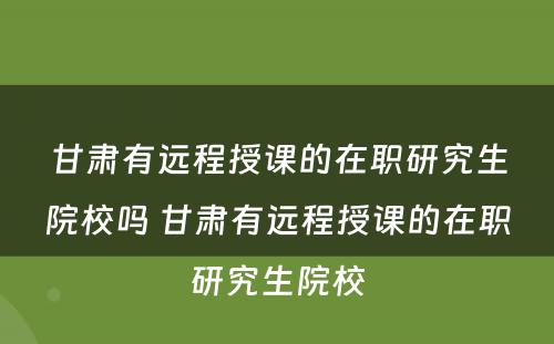 甘肃有远程授课的在职研究生院校吗 甘肃有远程授课的在职研究生院校