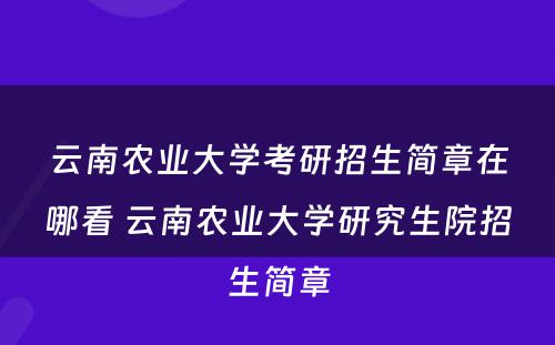 云南农业大学考研招生简章在哪看 云南农业大学研究生院招生简章