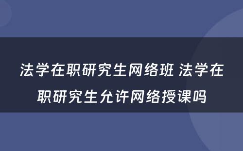 法学在职研究生网络班 法学在职研究生允许网络授课吗