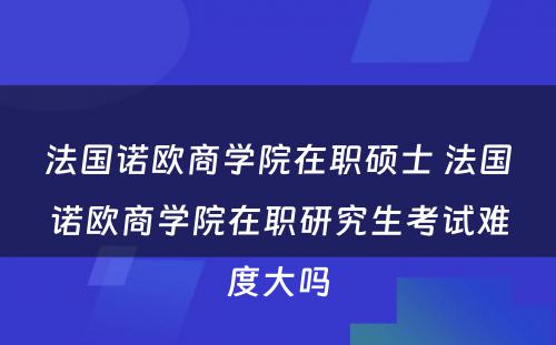 法国诺欧商学院在职硕士 法国诺欧商学院在职研究生考试难度大吗