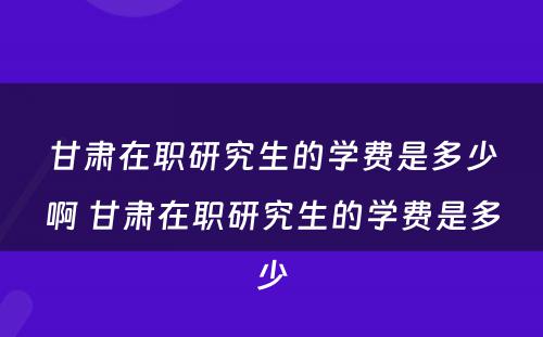 甘肃在职研究生的学费是多少啊 甘肃在职研究生的学费是多少