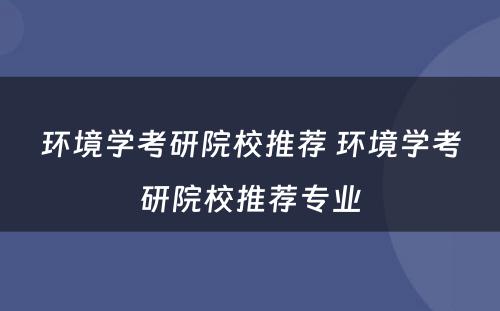 环境学考研院校推荐 环境学考研院校推荐专业