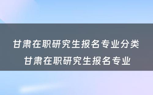 甘肃在职研究生报名专业分类 甘肃在职研究生报名专业