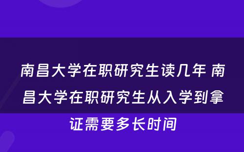 南昌大学在职研究生读几年 南昌大学在职研究生从入学到拿证需要多长时间