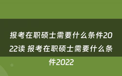 报考在职硕士需要什么条件2022读 报考在职硕士需要什么条件2022