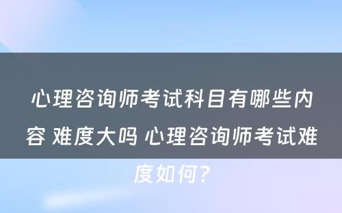心理咨询师考试科目有哪些内容 难度大吗 心理咨询师考试难度如何?