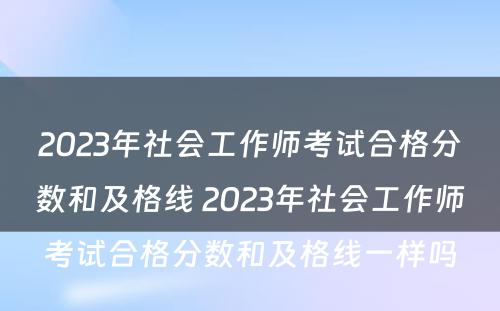 2023年社会工作师考试合格分数和及格线 2023年社会工作师考试合格分数和及格线一样吗