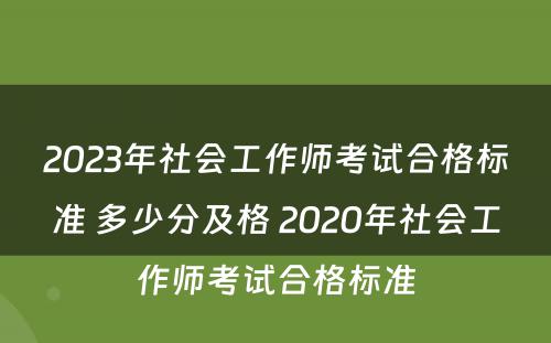 2023年社会工作师考试合格标准 多少分及格 2020年社会工作师考试合格标准
